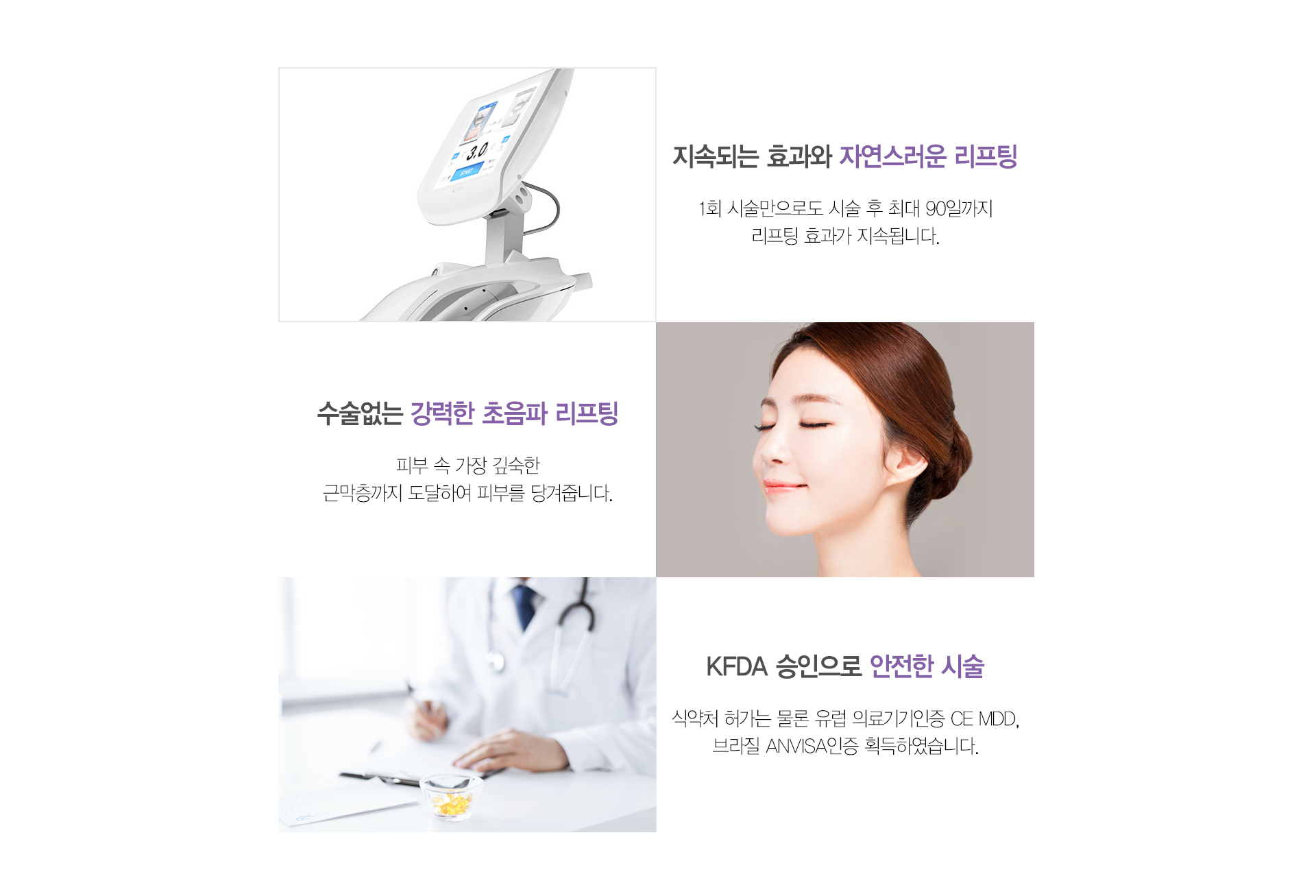 지속되는 효과와 자연스러운 리프팅 1회 시술만으로도 시술 후 최대 90일까지 리프팅 효과가 지속됩니다. 수술없는 강력한 초음파 리프팅 피부 속 가장 깊숙한 근막층까지 도달하여 피부를 당겨줍니다. KFDA 승인으로 안전한 시술 식약처 허가는 물론 유럽 의료기기인증 CE MDD, 브라질 ANVISA인증 획득하며, JEADV(유럽피부과학회지) 에 임상을 게재하였습니다.