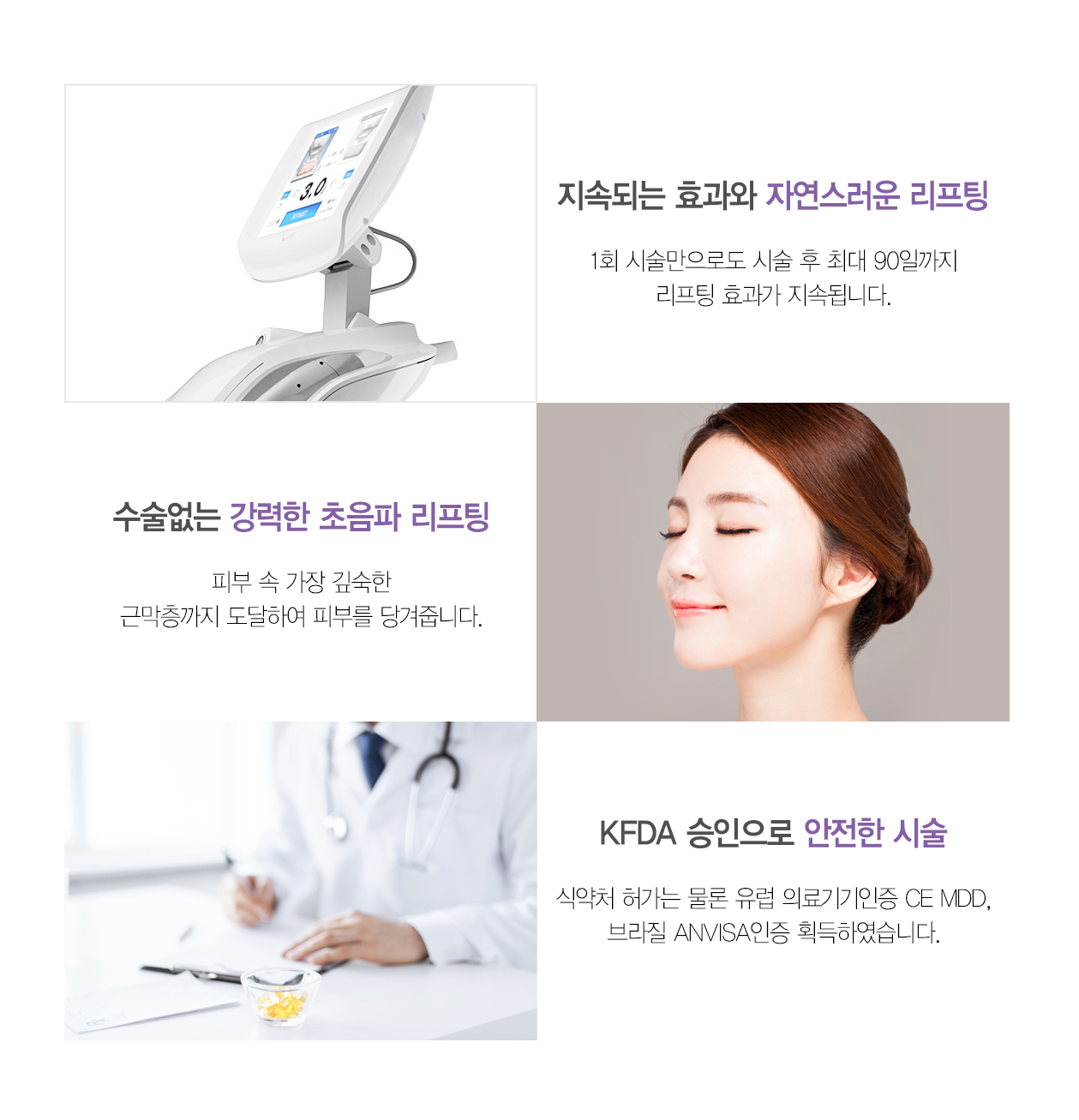 지속되는 효과와 자연스러운 리프팅 1회 시술만으로도 시술 후 최대 90일까지 리프팅 효과가 지속됩니다. 수술없는 강력한 초음파 리프팅 피부 속 가장 깊숙한 근막층까지 도달하여 피부를 당겨줍니다. KFDA 승인으로 안전한 시술 식약처 허가는 물론 유럽 의료기기인증 CE MDD, 브라질 ANVISA인증 획득하며, JEADV(유럽피부과학회지) 에 임상을 게재하였습니다.