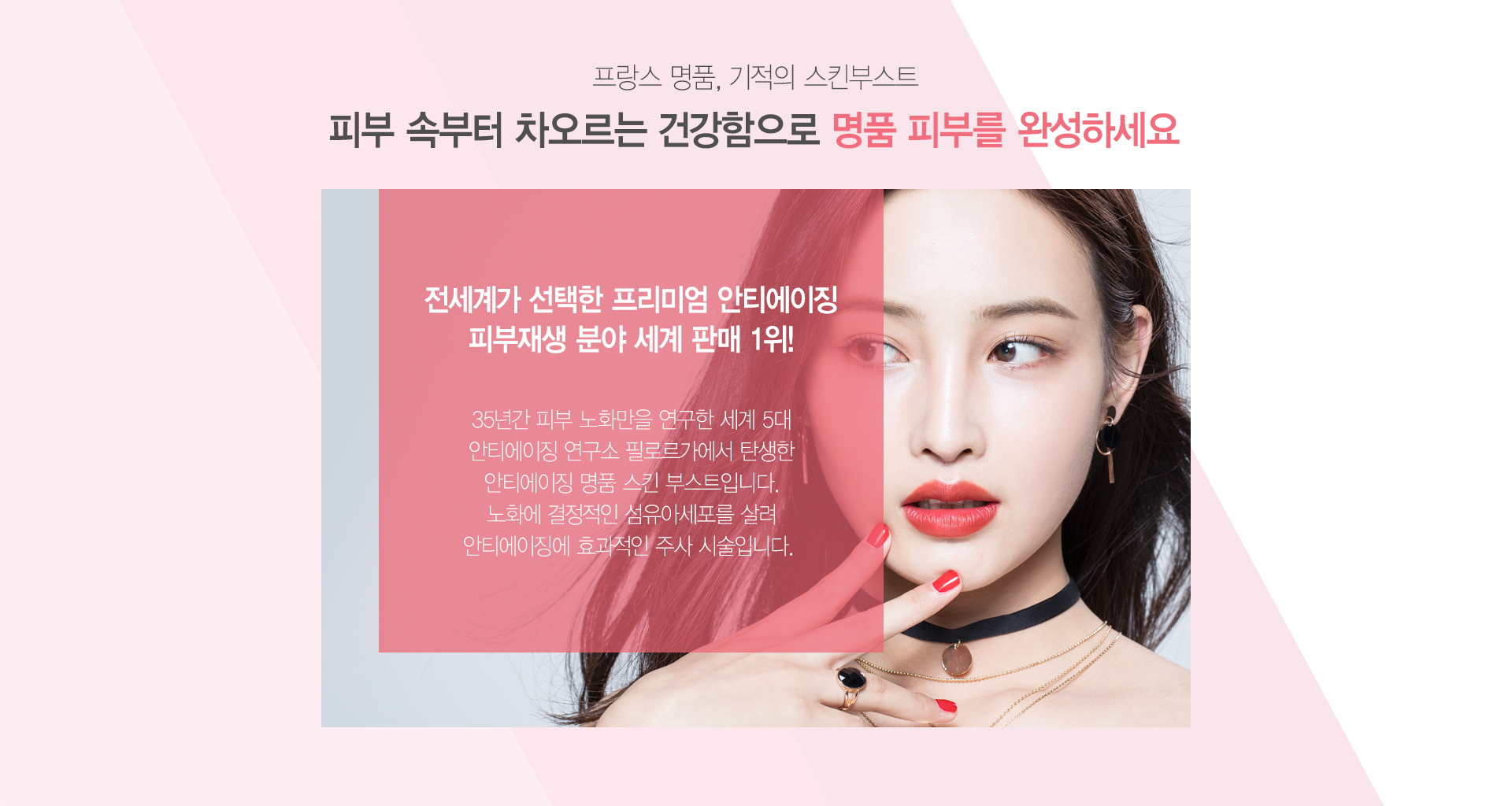 프랑스 명품 기적의 스킨부스트 피부속부터 차오르는 건강함으로 명품피부를 완성하세요 전세계가 선택한 프리미엄 안티에이징 피부재생 분야 세계판매 1위! 35년간 피부 노화만을 연구한 세계 5대 안티에이징 연구소 필로르가에서 탄생한 안티에이징 명품 스킨 부스트입니다. 노화에 결정적인 섬유이세포를 살려 안티에이징에 효과적인 주사시술입니다.