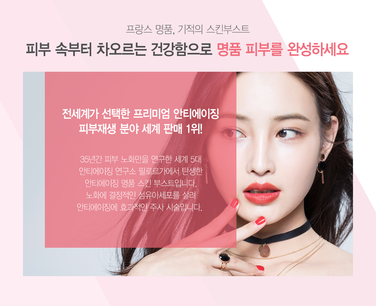 프랑스 명품 기적의 스킨부스트 피부속부터 차오르는 건강함으로 명품피부를 완성하세요 전세계가 선택한 프리미엄 안티에이징 피부재생 분야 세계판매 1위! 35년간 피부 노화만을 연구한 세계 5대 안티에이징 연구소 필로르가에서 탄생한 안티에이징 명품 스킨 부스트입니다. 노화에 결정적인 섬유이세포를 살려 안티에이징에 효과적인 주사시술입니다.