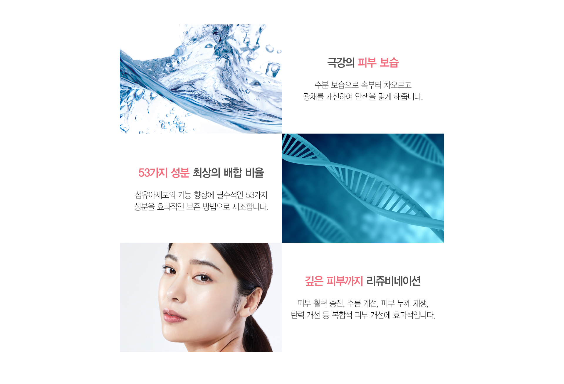극강의 피부 보습 수분 보습으로 속부터 차오르고 광채를 개선하여 안색을 밝게 해줍니다 53가지 성분 최상의 배하 비율 섬유이세포의 기능 향상에 필수적인 53가지 성분을 효과적인 보존 방법으로 제조합니다 깊은 피부까지 리쥬비네이션 피부 활력 증진 주름 개선 피부 두께 개선 탄력 개선 등 복합적 피부 개선에 효과적입니다.