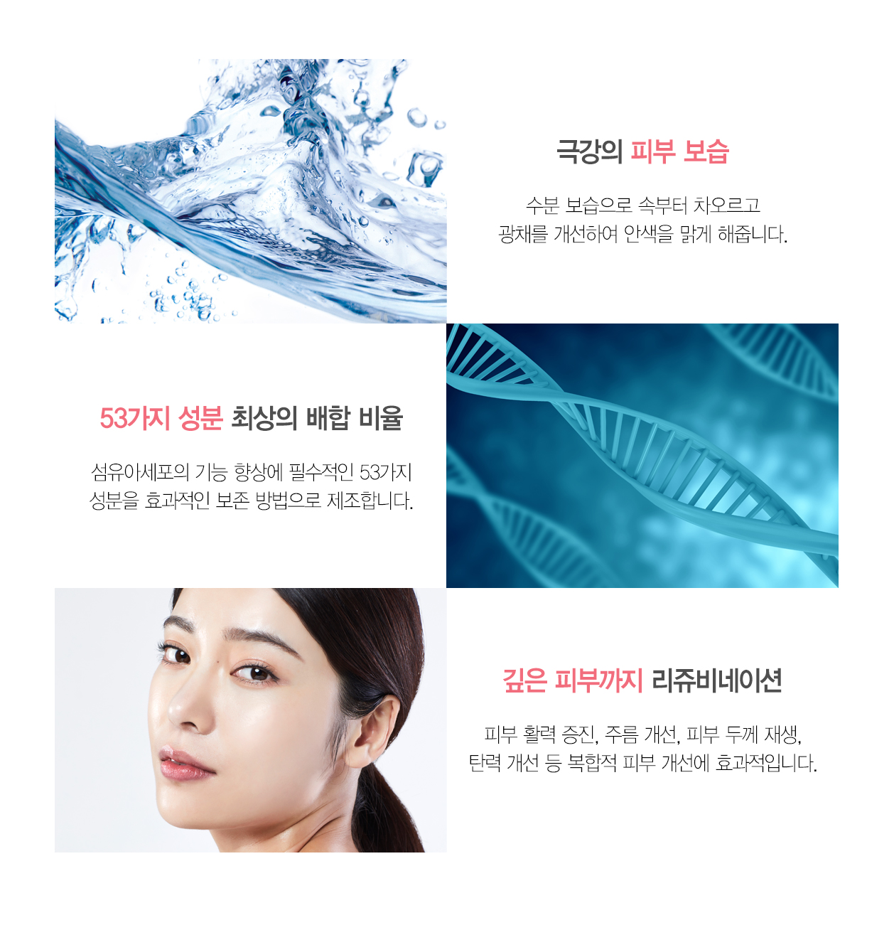 극강의 피부 보습 수분 보습으로 속부터 차오르고 광채를 개선하여 안색을 밝게 해줍니다 53가지 성분 최상의 배하 비율 섬유이세포의 기능 향상에 필수적인 53가지 성분을 효과적인 보존 방법으로 제조합니다 깊은 피부까지 리쥬비네이션 피부 활력 증진 주름 개선 피부 두께 개선 탄력 개선 등 복합적 피부 개선에 효과적입니다.